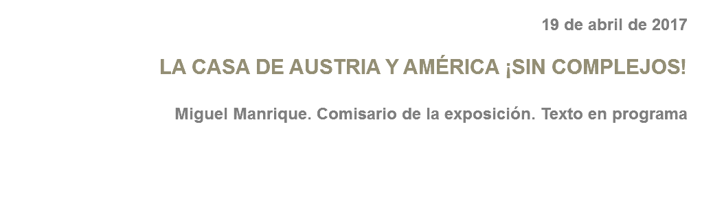 19 de abril de 2017 LA CASA DE AUSTRIA Y AMÉRICA ¡SIN COMPLEJOS! Miguel Manrique. Comisario de la exposición. Texto en programa 