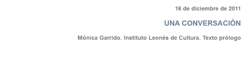 16 de diciembre de 2011 UNA CONVERSACIÓN Mónica Garrido. Instituto Leonés de Cultura. Texto prólogo 
