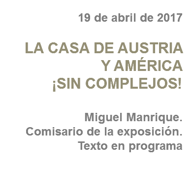 19 de abril de 2017 LA CASA DE AUSTRIA
Y AMÉRICA
¡SIN COMPLEJOS! Miguel Manrique.
Comisario de la exposición. Texto en programa