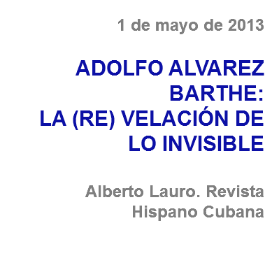 1 de mayo de 2013 ADOLFO ALVAREZ BARTHE:
LA (RE) VELACIÓN DE LO INVISIBLE Alberto Lauro. Revista Hispano Cubana 